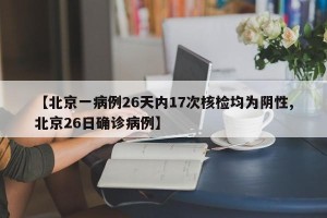 【北京一病例26天内17次核检均为阴性,北京26日确诊病例】