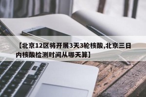 【北京12区将开展3天3轮核酸,北京三日内核酸检测时间从哪天算】