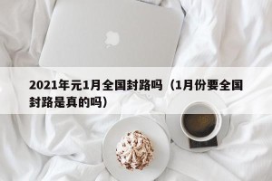 2021年元1月全国封路吗（1月份要全国封路是真的吗）